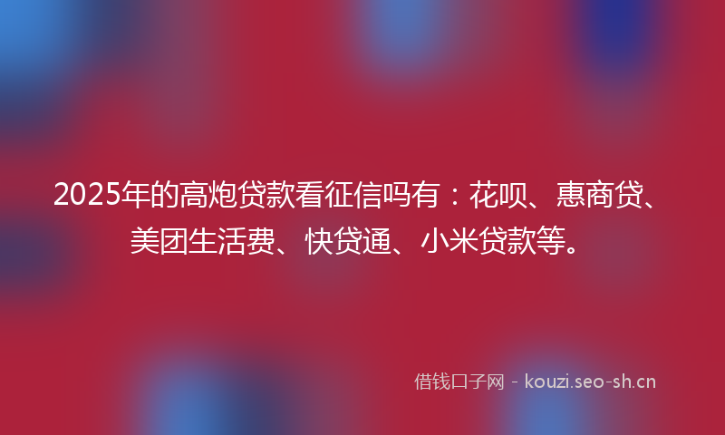 2025年的高炮贷款看征信吗有：花呗、惠商贷、美团生活费、快贷通、小米贷款等。