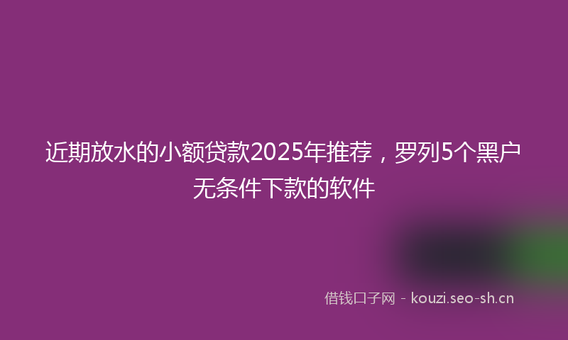 近期放水的小额贷款2025年推荐，罗列5个黑户无条件下款的软件