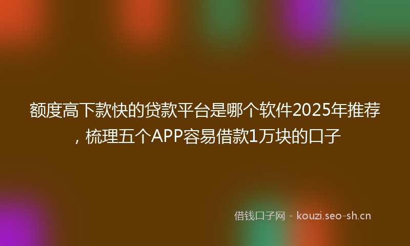 额度高下款快的贷款平台是哪个软件2025年推荐，梳理五个APP容易借款1万块的口子