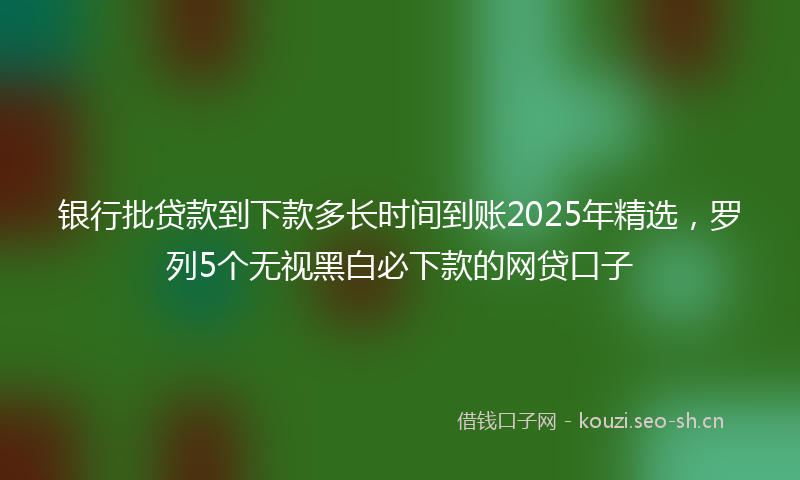 银行批贷款到下款多长时间到账2025年精选，罗列5个无视黑白必下款的网贷口子