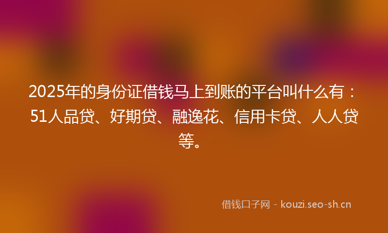2025年的身份证借钱马上到账的平台叫什么有：51人品贷、好期贷、融逸花、信用卡贷、人人贷等。