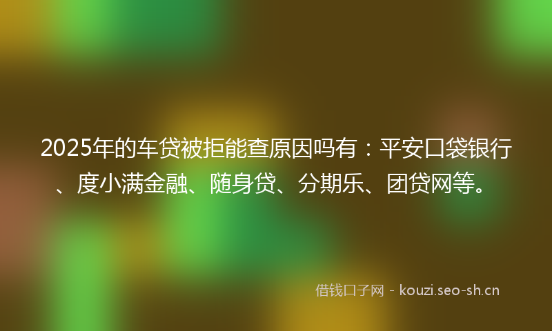 2025年的车贷被拒能查原因吗有：平安口袋银行、度小满金融、随身贷、分期乐、团贷网等。