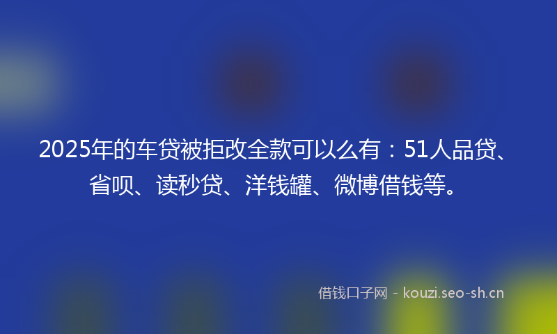 2025年的车贷被拒改全款可以么有：51人品贷、省呗、读秒贷、洋钱罐、微博借钱等。