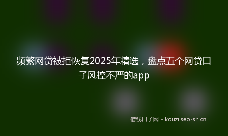 频繁网贷被拒恢复2025年精选，盘点五个网贷口子风控不严的app