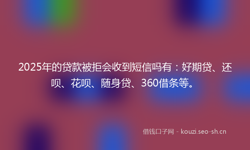 2025年的贷款被拒会收到短信吗有：好期贷、还呗、花呗、随身贷、360借条等。
