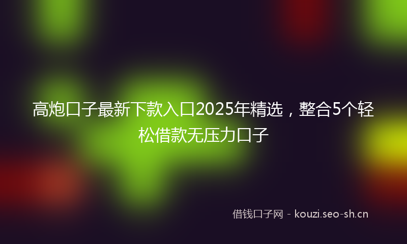 高炮口子最新下款入口2025年精选，整合5个轻松借款无压力口子