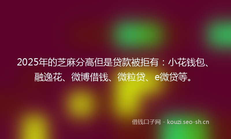 2025年的芝麻分高但是贷款被拒有：小花钱包、融逸花、微博借钱、微粒贷、e微贷等。