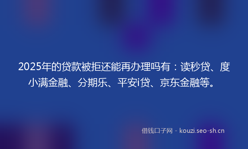 2025年的贷款被拒还能再办理吗有：读秒贷、度小满金融、分期乐、平安i贷、京东金融等。