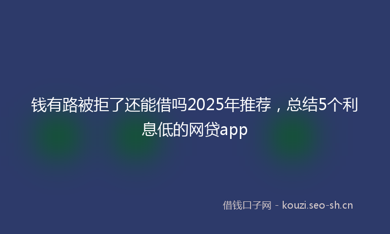 钱有路被拒了还能借吗2025年推荐，总结5个利息低的网贷app