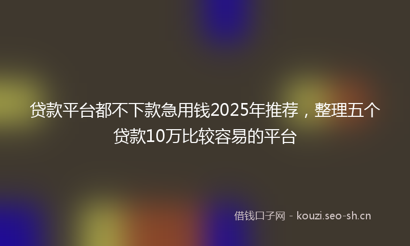 贷款平台都不下款急用钱2025年推荐，整理五个贷款10万比较容易的平台