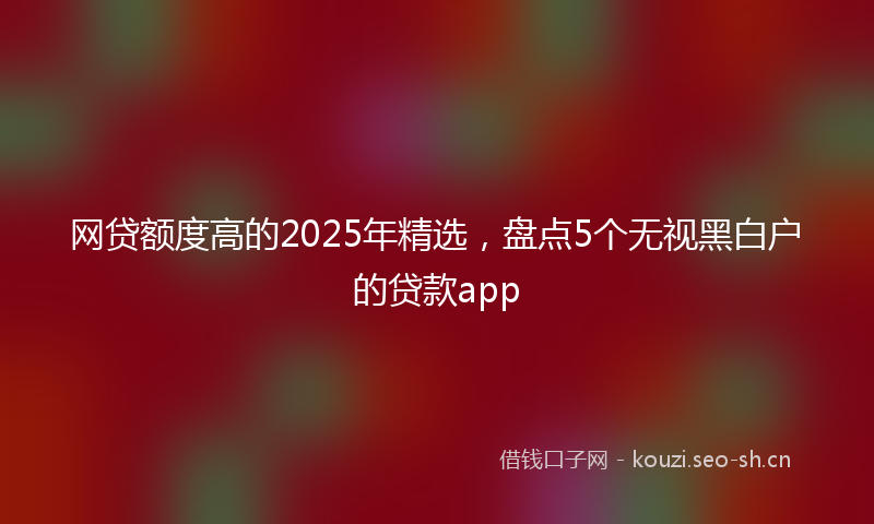 网贷额度高的2025年精选，盘点5个无视黑白户的贷款app