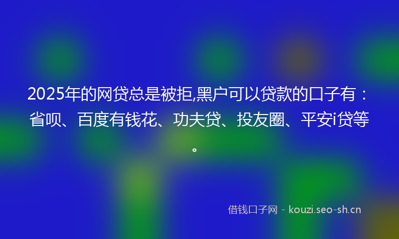 2025年的网贷总是被拒,黑户可以贷款的口子有：省呗、百度有钱花、功夫贷、投友圈、平安i贷等。