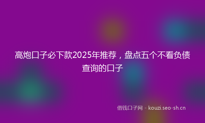 高炮口子必下款2025年推荐，盘点五个不看负债查询的口子
