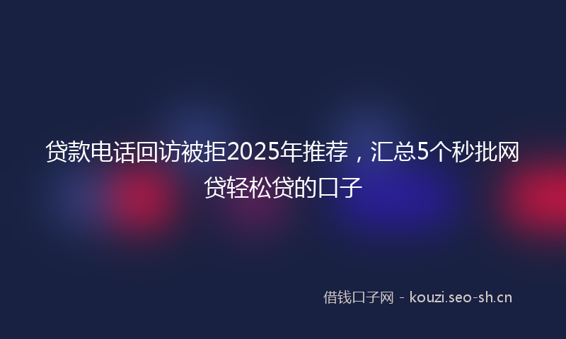 贷款电话回访被拒2025年推荐，汇总5个秒批网贷轻松贷的口子