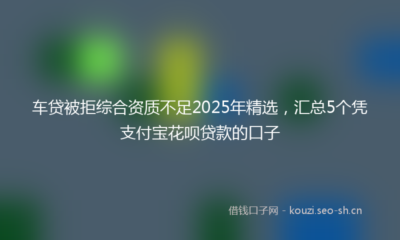 车贷被拒综合资质不足2025年精选，汇总5个凭支付宝花呗贷款的口子