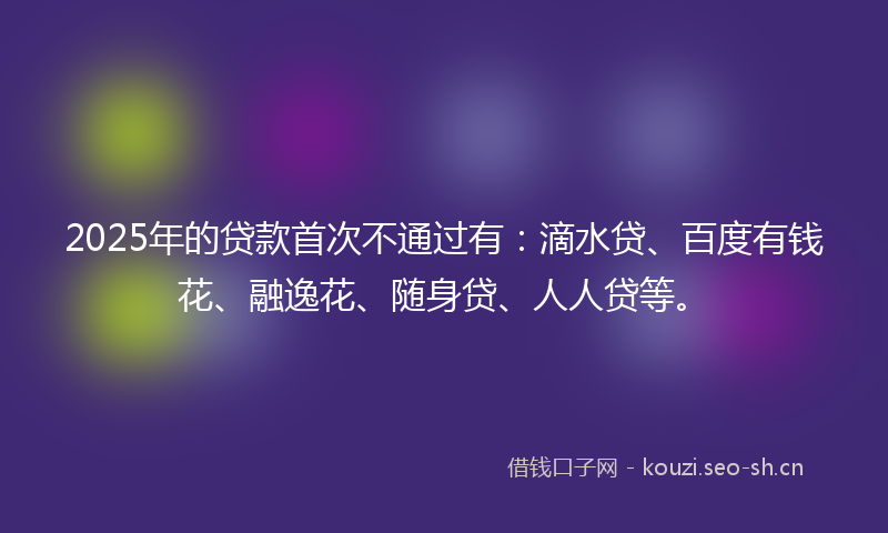 2025年的贷款首次不通过有：滴水贷、百度有钱花、融逸花、随身贷、人人贷等。