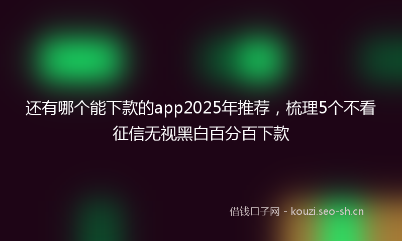 还有哪个能下款的app2025年推荐，梳理5个不看征信无视黑白百分百下款