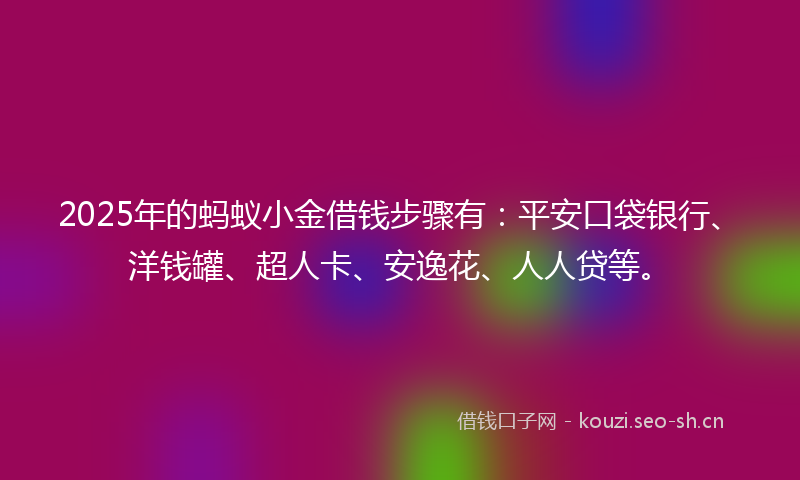 2025年的蚂蚁小金借钱步骤有：平安口袋银行、洋钱罐、超人卡、安逸花、人人贷等。