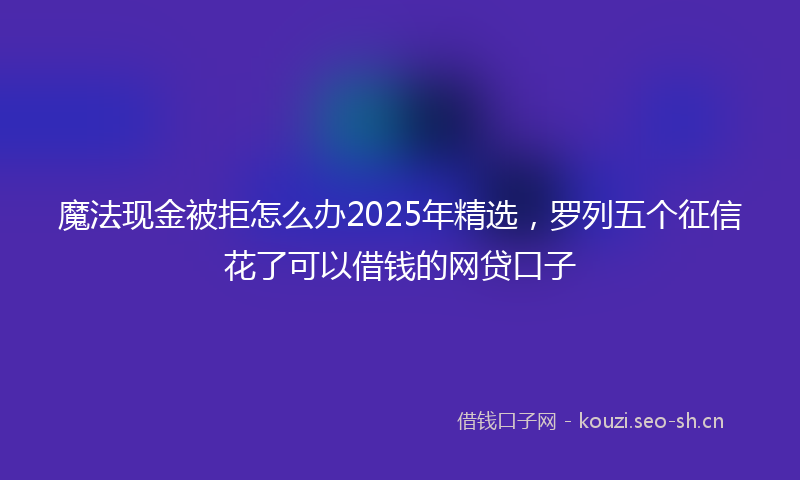 魔法现金被拒怎么办2025年精选，罗列五个征信花了可以借钱的网贷口子