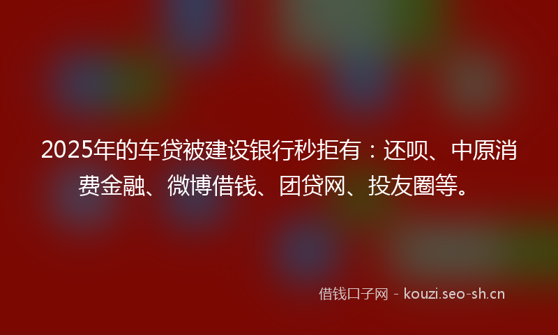 2025年的车贷被建设银行秒拒有：还呗、中原消费金融、微博借钱、团贷网、投友圈等。