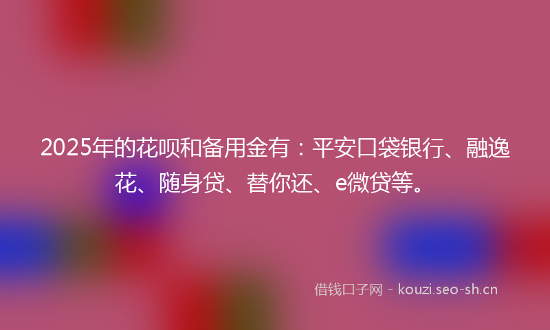 2025年的花呗和备用金有：平安口袋银行、融逸花、随身贷、替你还、e微贷等。