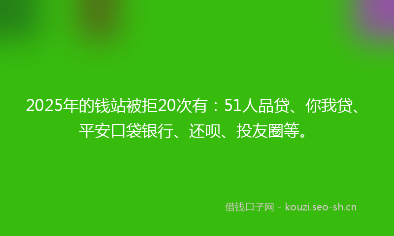 2025年的钱站被拒20次有：51人品贷、你我贷、平安口袋银行、还呗、投友圈等。