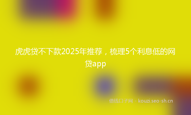 虎虎贷不下款2025年推荐，梳理5个利息低的网贷app