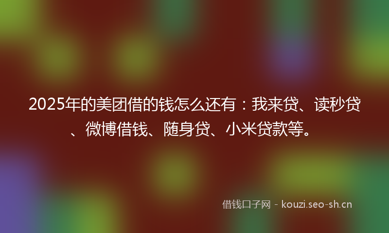 2025年的美团借的钱怎么还有：我来贷、读秒贷、微博借钱、随身贷、小米贷款等。