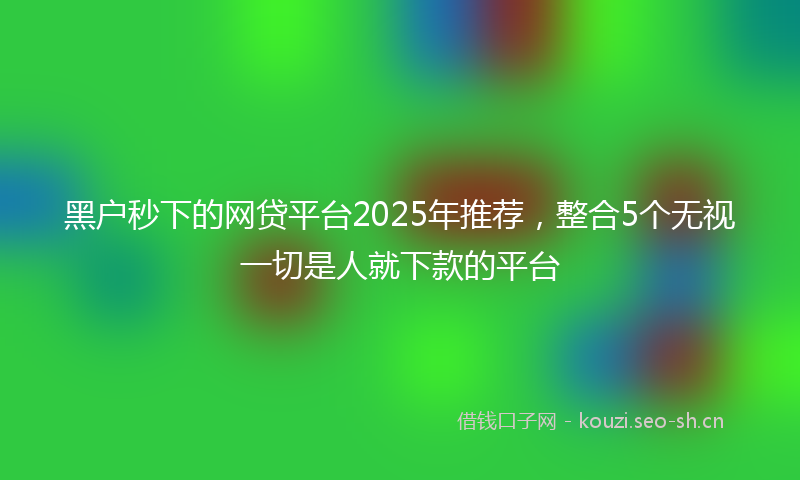 黑户秒下的网贷平台2025年推荐，整合5个无视一切是人就下款的平台