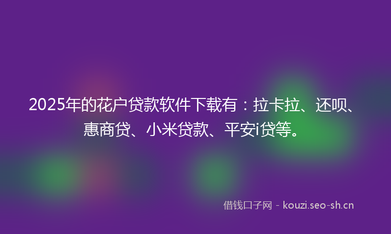 2025年的花户贷款软件下载有：拉卡拉、还呗、惠商贷、小米贷款、平安i贷等。
