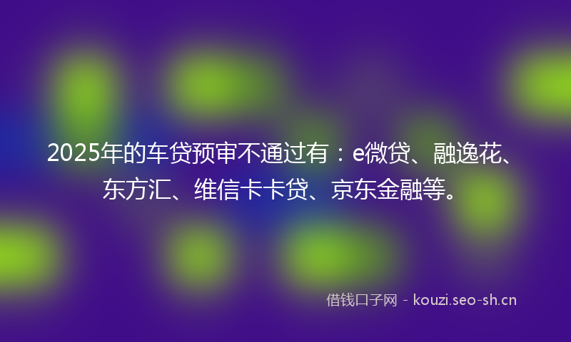 2025年的车贷预审不通过有：e微贷、融逸花、东方汇、维信卡卡贷、京东金融等。