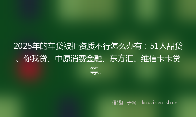 2025年的车贷被拒资质不行怎么办有：51人品贷、你我贷、中原消费金融、东方汇、维信卡卡贷等。