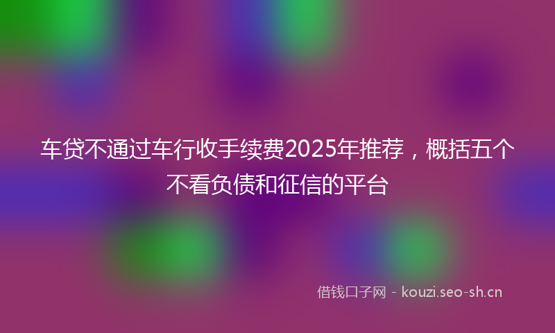 车贷不通过车行收手续费2025年推荐，概括五个不看负债和征信的平台