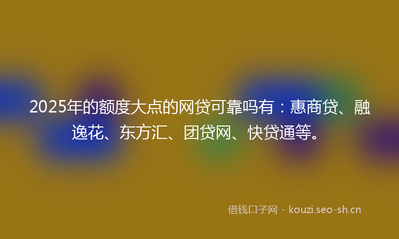 2025年的额度大点的网贷可靠吗有：惠商贷、融逸花、东方汇、团贷网、快贷通等。