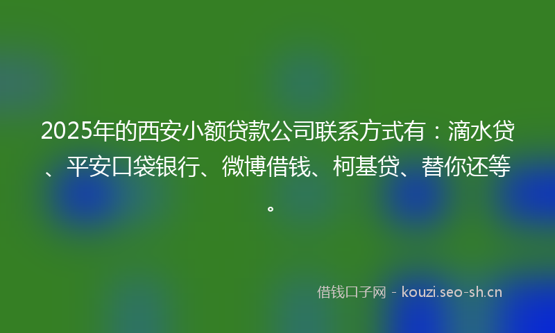 2025年的西安小额贷款公司联系方式有：滴水贷、平安口袋银行、微博借钱、柯基贷、替你还等。