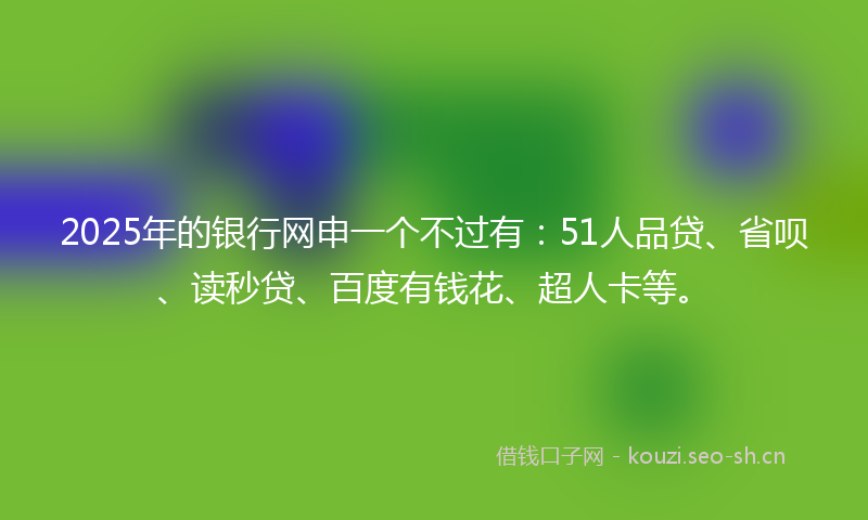 2025年的银行网申一个不过有：51人品贷、省呗、读秒贷、百度有钱花、超人卡等。