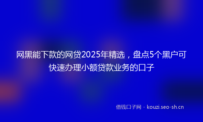 网黑能下款的网贷2025年精选，盘点5个黑户可快速办理小额贷款业务的口子