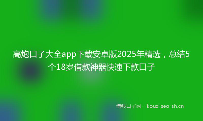 高炮口子大全app下载安卓版2025年精选，总结5个18岁借款神器快速下款口子