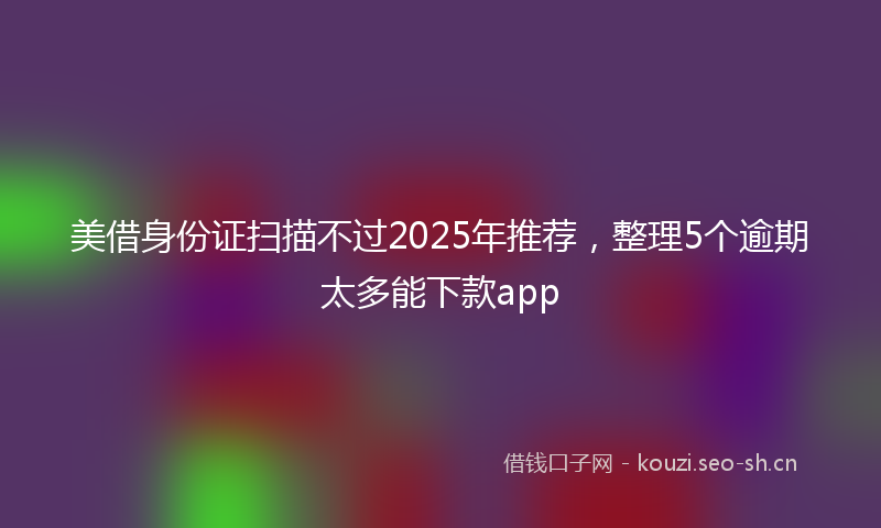 美借身份证扫描不过2025年推荐，整理5个逾期太多能下款app