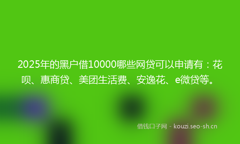 2025年的黑户借10000哪些网贷可以申请有：花呗、惠商贷、美团生活费、安逸花、e微贷等。