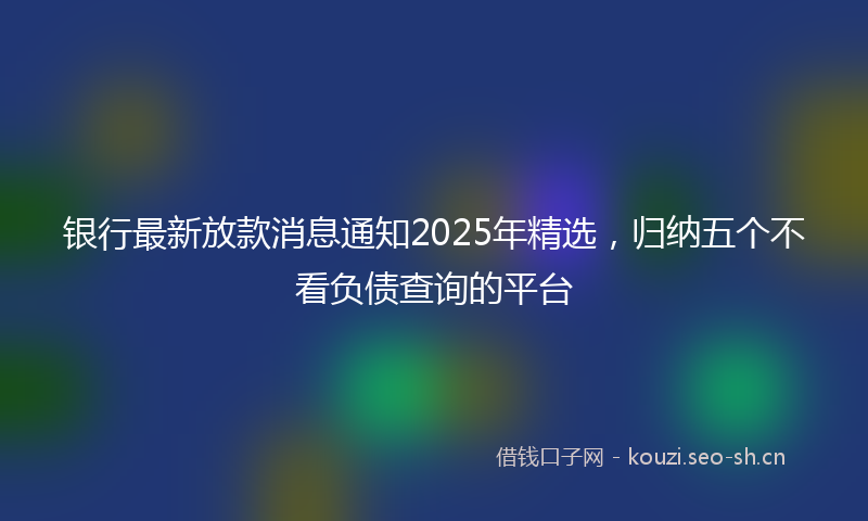 银行最新放款消息通知2025年精选，归纳五个不看负债查询的平台