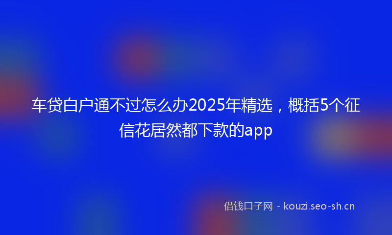 车贷白户通不过怎么办2025年精选，概括5个征信花居然都下款的app