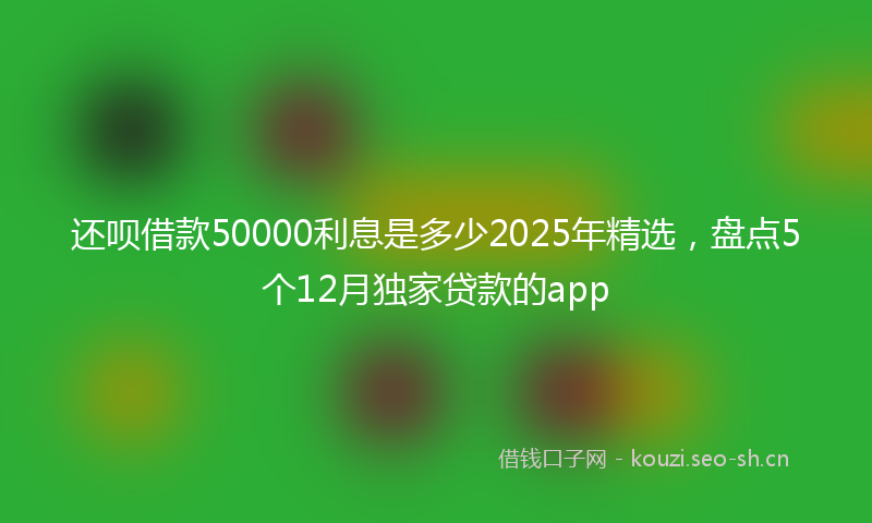 还呗借款50000利息是多少2025年精选，盘点5个12月独家贷款的app