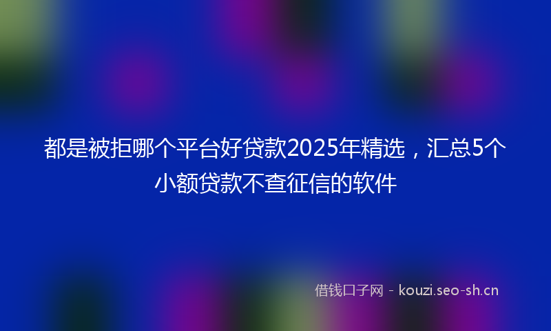 都是被拒哪个平台好贷款2025年精选，汇总5个小额贷款不查征信的软件