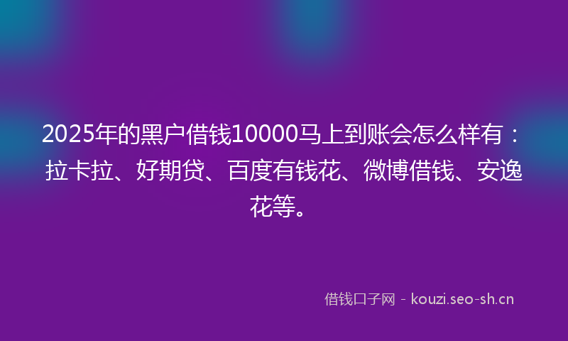 2025年的黑户借钱10000马上到账会怎么样有：拉卡拉、好期贷、百度有钱花、微博借钱、安逸花等。