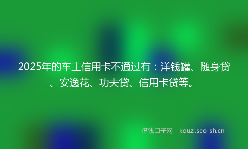 2025年的车主信用卡不通过有：洋钱罐、随身贷、安逸花、功夫贷、信用卡贷等。