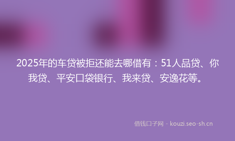 2025年的车贷被拒还能去哪借有：51人品贷、你我贷、平安口袋银行、我来贷、安逸花等。