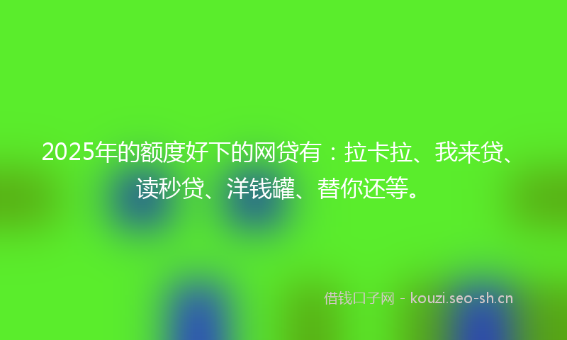 2025年的额度好下的网贷有：拉卡拉、我来贷、读秒贷、洋钱罐、替你还等。
