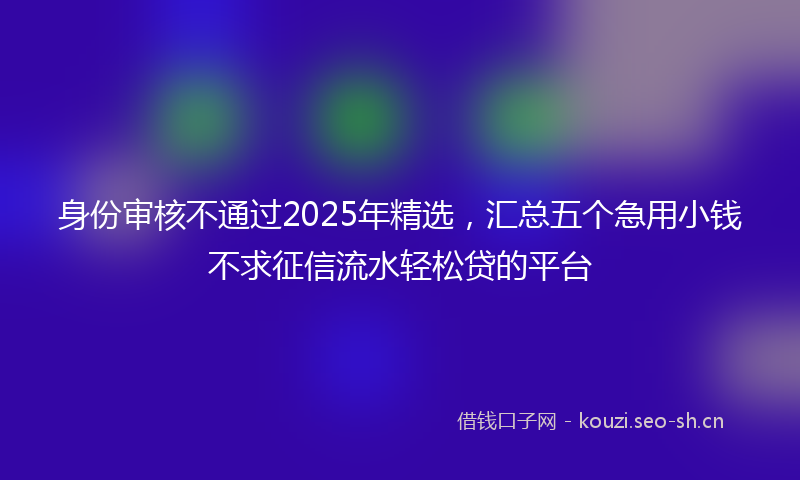 身份审核不通过2025年精选，汇总五个急用小钱不求征信流水轻松贷的平台