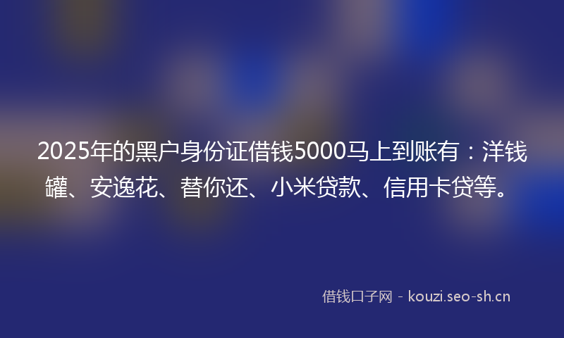 2025年的黑户身份证借钱5000马上到账有：洋钱罐、安逸花、替你还、小米贷款、信用卡贷等。